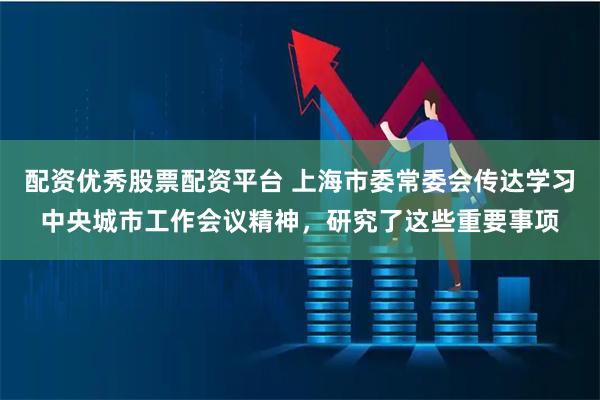 配资优秀股票配资平台 上海市委常委会传达学习中央城市工作会议精神，研究了这些重要事项