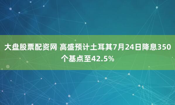大盘股票配资网 高盛预计土耳其7月24日降息350个基点至42.5%
