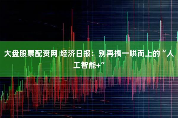 大盘股票配资网 经济日报：别再搞一哄而上的“人工智能+”