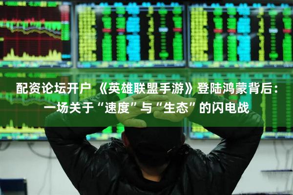 配资论坛开户 《英雄联盟手游》登陆鸿蒙背后：一场关于“速度”与“生态”的闪电战