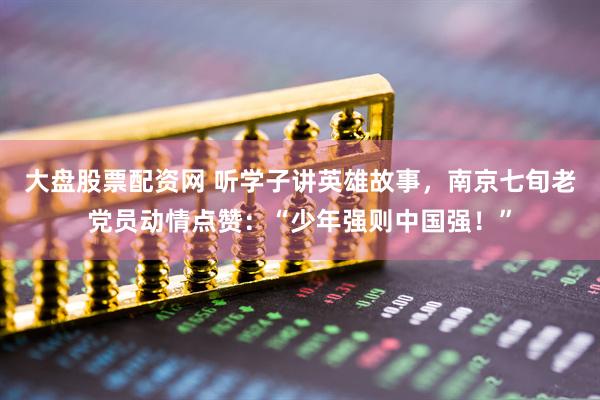 大盘股票配资网 听学子讲英雄故事，南京七旬老党员动情点赞：“少年强则中国强！”