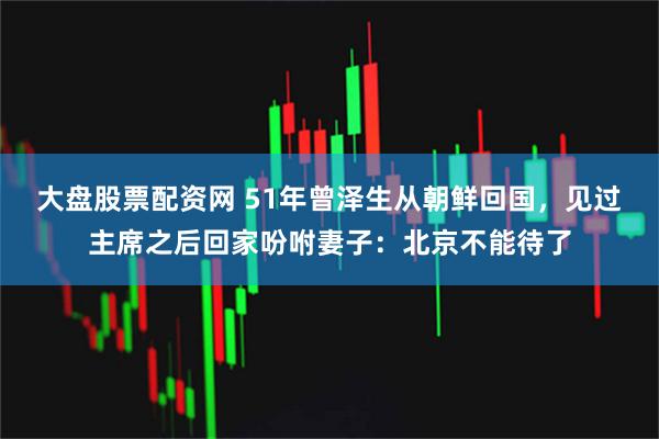 大盘股票配资网 51年曾泽生从朝鲜回国，见过主席之后回家吩咐妻子：北京不能待了