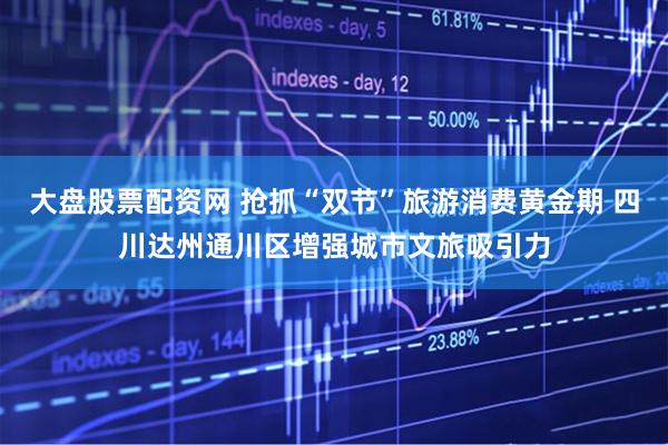 大盘股票配资网 抢抓“双节”旅游消费黄金期 四川达州通川区增强城市文旅吸引力