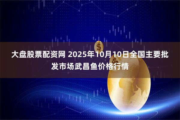 大盘股票配资网 2025年10月10日全国主要批发市场武昌鱼价格行情