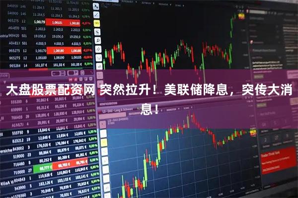 大盘股票配资网 突然拉升！美联储降息，突传大消息！