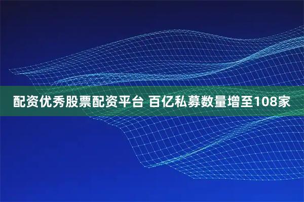 配资优秀股票配资平台 百亿私募数量增至108家