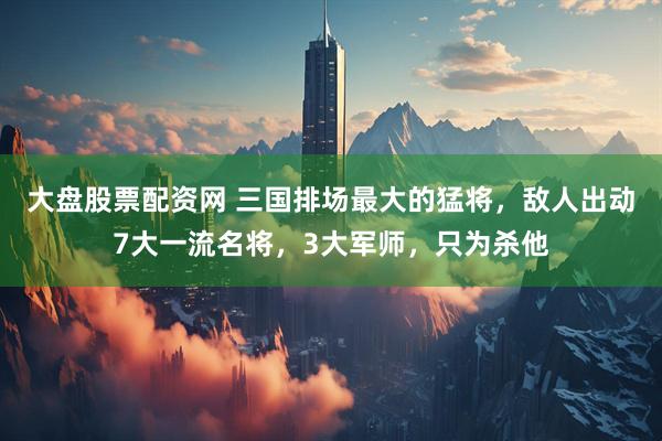 大盘股票配资网 三国排场最大的猛将，敌人出动7大一流名将，3大军师，只为杀他
