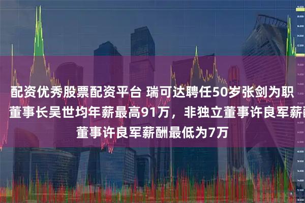配资优秀股票配资平台 瑞可达聘任50岁张剑为职工代表董事，董事长吴世均年薪最高91万，非独立董事许良军薪酬最低为7万