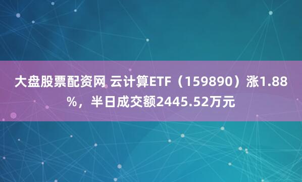 大盘股票配资网 云计算ETF（159890）涨1.88%，半日成交额2445.52万元