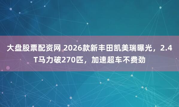 大盘股票配资网 2026款新丰田凯美瑞曝光，2.4T马力破270匹，加速超车不费劲