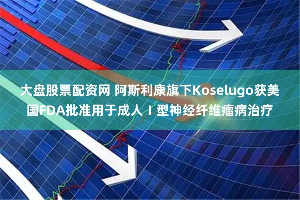 大盘股票配资网 阿斯利康旗下Koselugo获美国FDA批准用于成人Ⅰ型神经纤维瘤病治疗