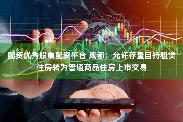 配资优秀股票配资平台 成都：允许存量自持租赁住房转为普通商品住房上市交易