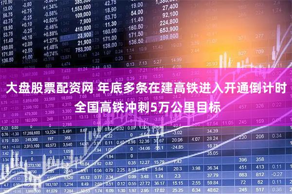 大盘股票配资网 年底多条在建高铁进入开通倒计时 全国高铁冲刺5万公里目标