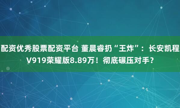 配资优秀股票配资平台 董晨睿扔“王炸”：长安凯程V919荣耀版8.89万！彻底碾压对手？