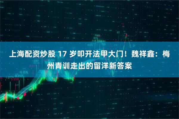 上海配资炒股 17 岁叩开法甲大门！魏祥鑫：梅州青训走出的留洋新答案