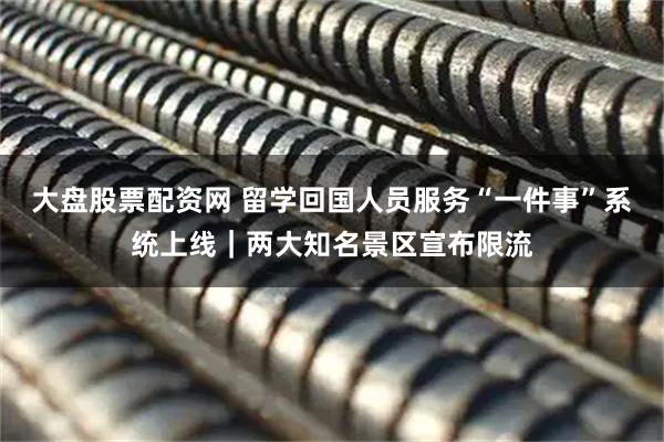 大盘股票配资网 留学回国人员服务“一件事”系统上线｜两大知名景区宣布限流