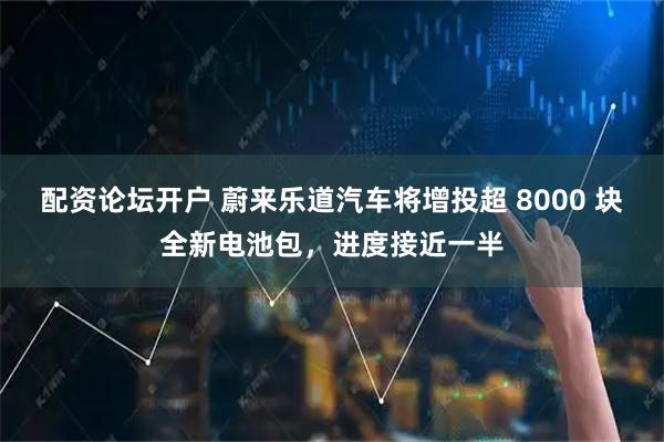 配资论坛开户 蔚来乐道汽车将增投超 8000 块全新电池包，进度接近一半