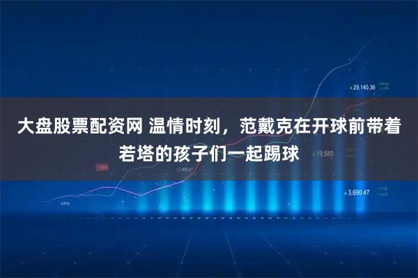 大盘股票配资网 温情时刻，范戴克在开球前带着若塔的孩子们一起踢球