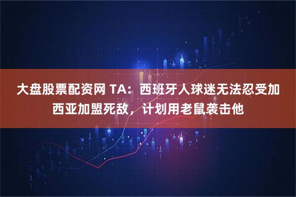 大盘股票配资网 TA：西班牙人球迷无法忍受加西亚加盟死敌，计划用老鼠袭击他