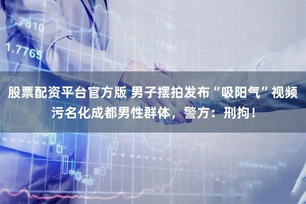 股票配资平台官方版 男子摆拍发布“吸阳气”视频污名化成都男性群体，警方：刑拘！