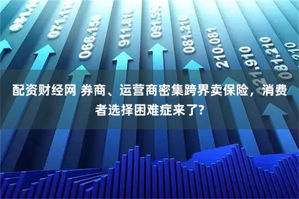 配资财经网 券商、运营商密集跨界卖保险，消费者选择困难症来了?