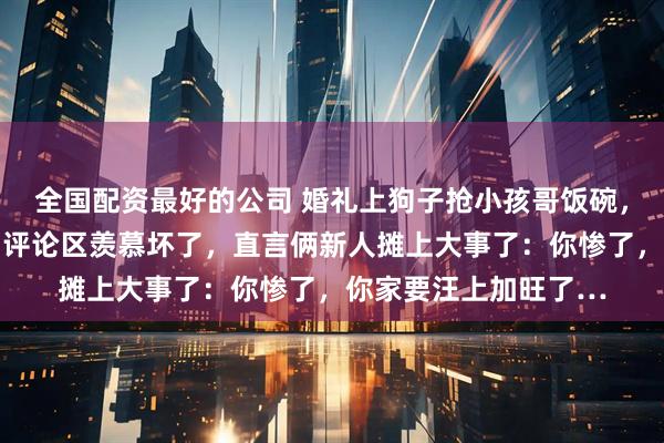 全国配资最好的公司 婚礼上狗子抢小孩哥饭碗，滚床动作超级熟练…评论区羡慕坏了，直言俩新人摊上大事了：你惨了，你家要汪上加旺了…