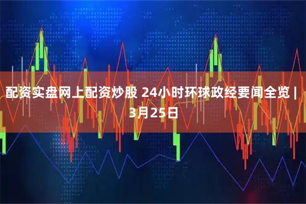 配资实盘网上配资炒股 24小时环球政经要闻全览 | 3月25日