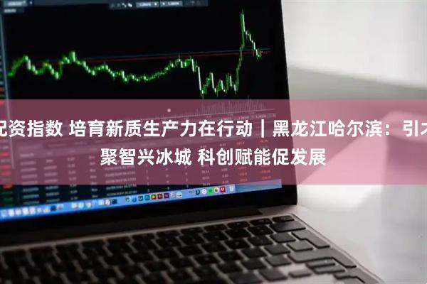 配资指数 培育新质生产力在行动｜黑龙江哈尔滨：引才聚智兴冰城 科创赋能促发展