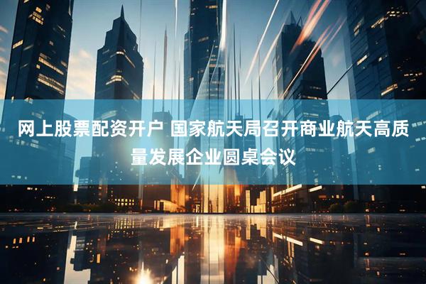 网上股票配资开户 国家航天局召开商业航天高质量发展企业圆桌会议
