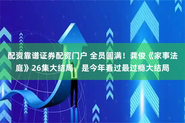 配资靠谱证券配资门户 全员圆满！龚俊《家事法庭》26集大结局，是今年看过最过瘾大结局