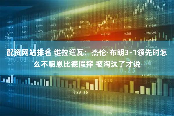 配资网站排名 维拉纽瓦：杰伦·布朗3-1领先时怎么不喷恩比德假摔 被淘汰了才说