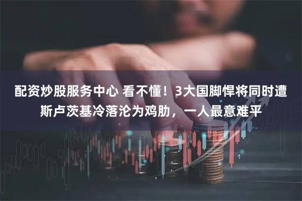 配资炒股服务中心 看不懂！3大国脚悍将同时遭斯卢茨基冷落沦为鸡肋，一人最意难平