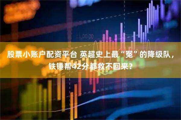 股票小账户配资平台 英超史上最“冤”的降级队，铁锤帮42分都救不回来？