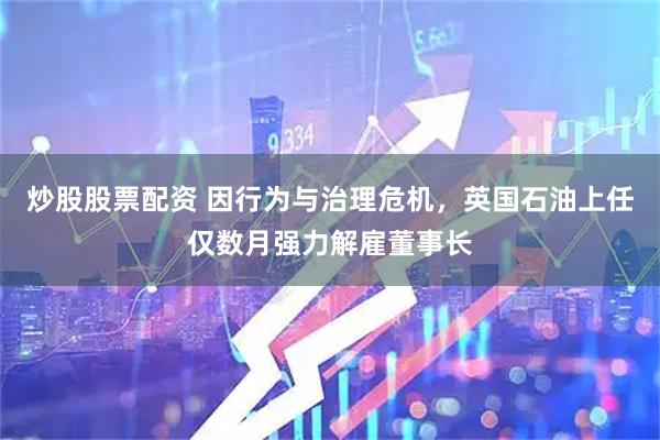 炒股股票配资 因行为与治理危机，英国石油上任仅数月强力解雇董事长