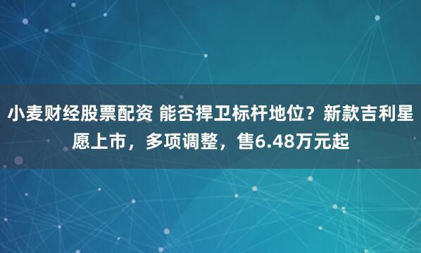 小麦财经股票配资 能否捍卫标杆地位？新款吉利星愿上市，多项调整，售6.48万元起