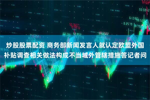 炒股股票配资 商务部新闻发言人就认定欧盟外国补贴调查相关做法构成不当域外管辖措施答记者问