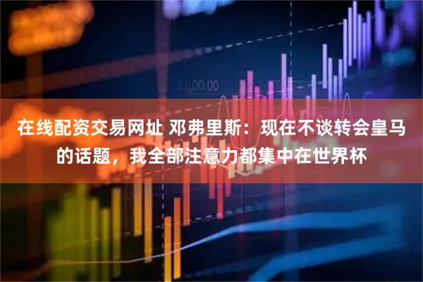 在线配资交易网址 邓弗里斯：现在不谈转会皇马的话题，我全部注意力都集中在世界杯