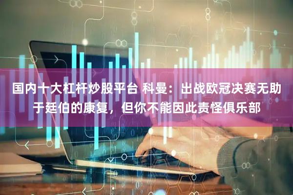 国内十大杠杆炒股平台 科曼：出战欧冠决赛无助于廷伯的康复，但你不能因此责怪俱乐部