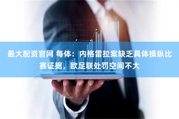 最大配资官网 每体：内格雷拉案缺乏具体操纵比赛证据，欧足联处罚空间不大