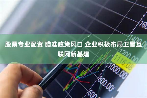 股票专业配资 瞄准政策风口 企业积极布局卫星互联网新基建