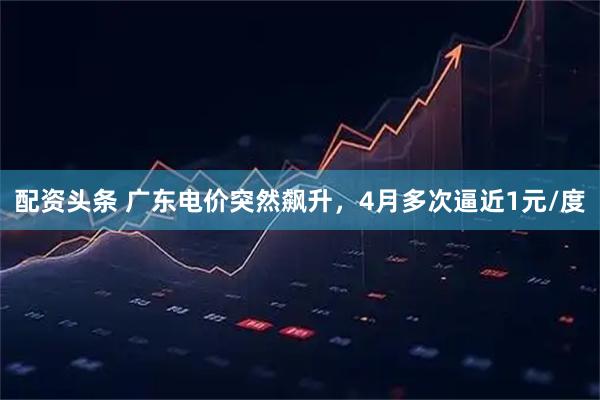 配资头条 广东电价突然飙升，4月多次逼近1元/度