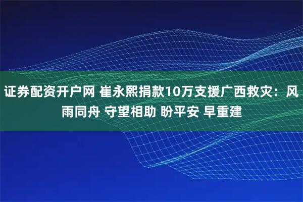 证券配资开户网 崔永熙捐款10万支援广西救灾：风雨同舟 守望相助 盼平安 早重建