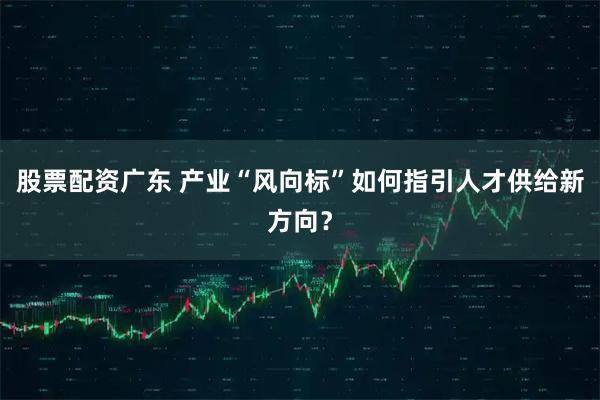 股票配资广东 产业“风向标”如何指引人才供给新方向？