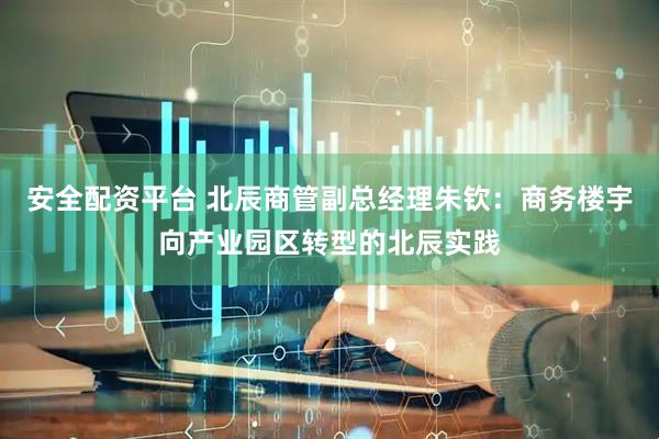 安全配资平台 北辰商管副总经理朱钦：商务楼宇向产业园区转型的北辰实践