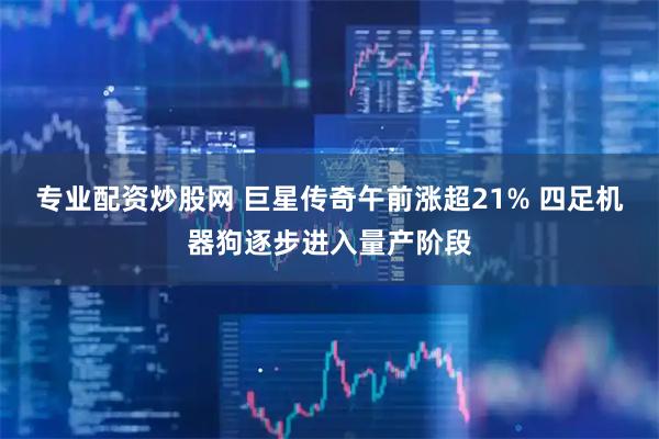 专业配资炒股网 巨星传奇午前涨超21% 四足机器狗逐步进入量产阶段